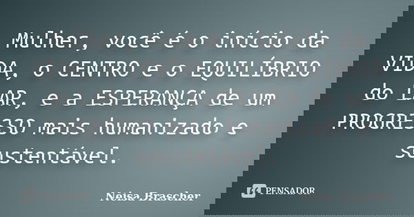Mulher, você é o início da VIDA, o CENTRO e o EQUILÍBRIO do LAR, e a ESPERANÇA de um PROGRESSO mais humanizado e sustentável.... Frase de Neisa Brascher.