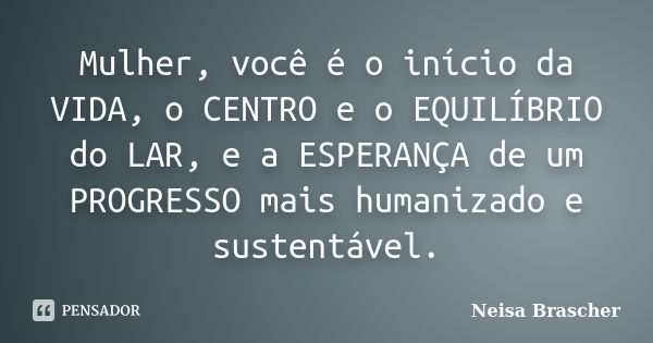 Mulher, você é o início da VIDA, o CENTRO e o EQUILÍBRIO do LAR, e a ESPERANÇA de um PROGRESSO mais humanizado e sustentável.... Frase de Neisa Brascher.