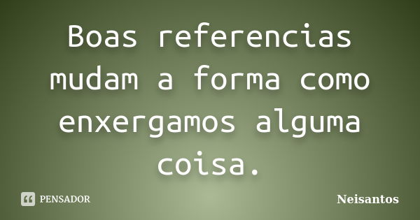 Boas referencias mudam a forma como enxergamos alguma coisa.... Frase de Neisantos.