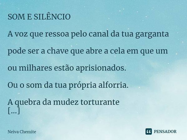 ⁠SOM E SILÊNCIO
A voz que ressoa pelo canal da tua garganta
pode ser a chave que abre a cela em que um
ou milhares estão aprisionados.
Ou o som da tua própria a... Frase de Neiva Chemite.