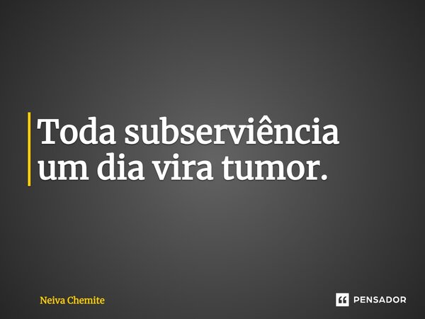 ⁠Toda subserviência um dia vira tumor.... Frase de Neiva Chemite.