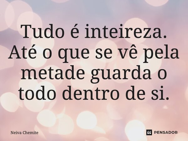 ⁠Tudo é inteireza. Até o que se vê pela metade guarda o todo dentro de si.... Frase de Neiva Chemite.