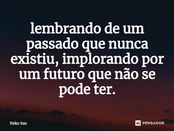 ⁠lembrando de um passado que nunca existiu, implorando por um futuro que não se pode ter.... Frase de Neko San.