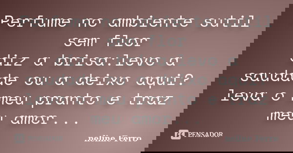 Perfume no ambiente sutil sem flor diz a brisa:levo a saudade ou a deixo aqui? leva o meu pranto e traz meu amor...... Frase de neline Ferro.