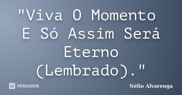 "Viva O Momento E Só Assim Será Eterno (Lembrado)."... Frase de Nélio Alvarenga.