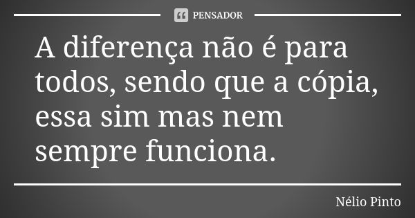 A diferença não é para todos, sendo que a cópia, essa sim mas nem sempre funciona.... Frase de Nélio Pinto.