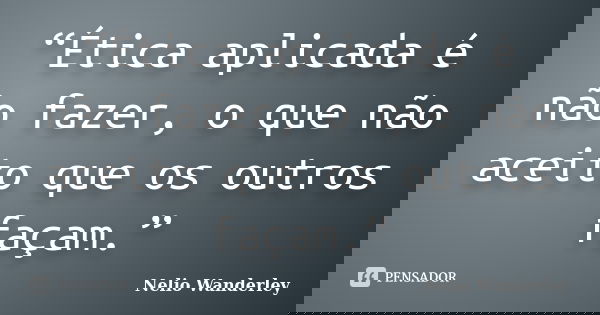 “Ética aplicada é não fazer, o que não aceito que os outros façam.”... Frase de Nélio Wanderley.