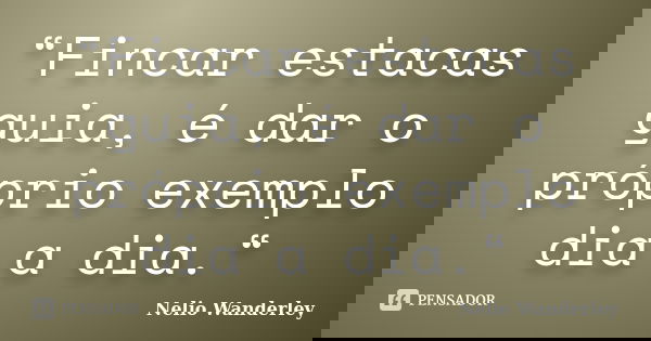 “Fincar estacas guia, é dar o próprio exemplo dia a dia.“... Frase de Nélio Wanderley.