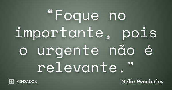 “Foque no importante, pois o urgente não é relevante.”... Frase de Nélio Wanderley.