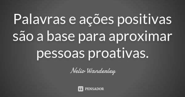 Palavras e ações positivas são a base para aproximar pessoas proativas.... Frase de Nélio Wanderley.