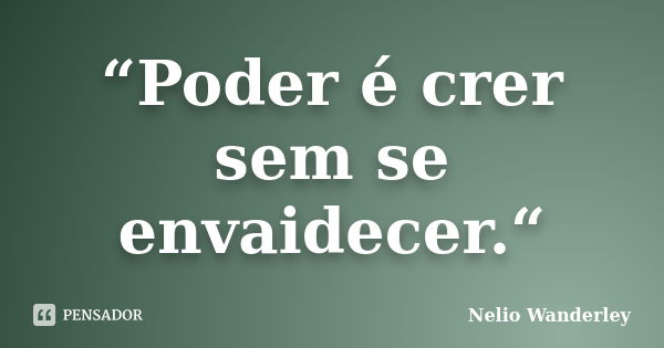 “Poder é crer sem se envaidecer.“... Frase de Nélio Wanderley.