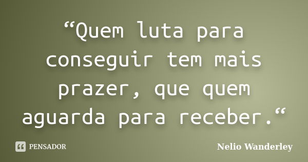 “Quem luta para conseguir tem mais prazer, que quem aguarda para receber.“... Frase de Nélio Wanderley.