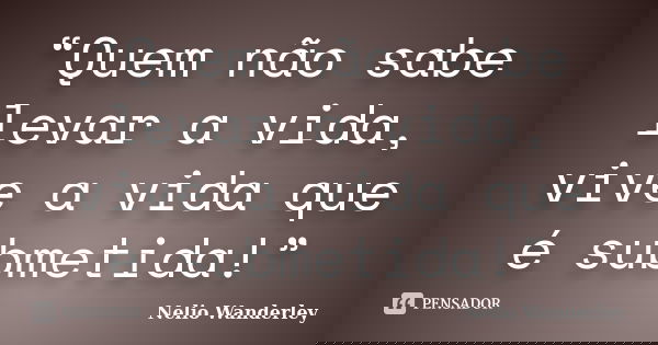 “Quem não sabe levar a vida, vive a vida que é submetida!”... Frase de Nélio Wanderley.