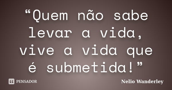 “Quem não sabe levar a vida, vive a vida que é submetida!”... Frase de Nélio Wanderley.