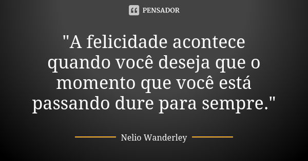 "A felicidade acontece quando você deseja que o momento que você está passando dure para sempre."... Frase de Nélio Wanderley.