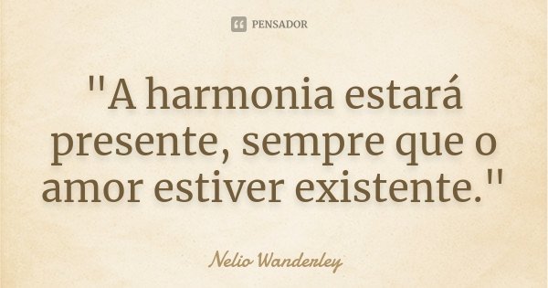 "A harmonia estará presente, sempre que o amor estiver existente."... Frase de Nélio Wanderley.