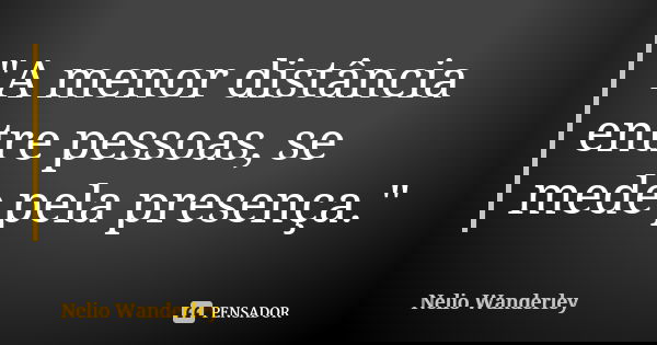"A menor distância entre pessoas, se mede pela presença."... Frase de Nélio Wanderley.
