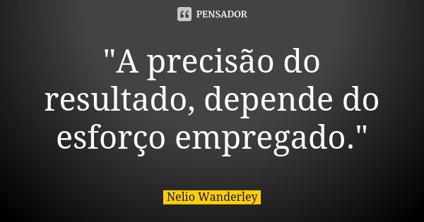 "A precisão do resultado, depende do esforço empregado."... Frase de Nélio Wanderley.