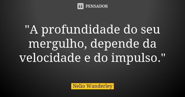 "A profundidade do seu mergulho, depende da velocidade e do impulso."... Frase de Nélio Wanderley.