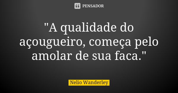 "A qualidade do açougueiro, começa pelo amolar de sua faca."... Frase de Nélio Wanderley.