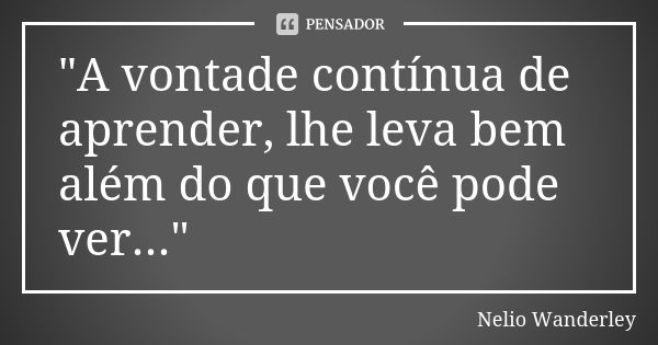 "A vontade contínua de aprender, lhe leva bem além do que você pode ver..."... Frase de Nélio Wanderley.