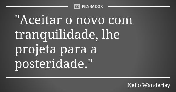 "Aceitar o novo com tranquilidade, lhe projeta para a posteridade."... Frase de Nélio Wanderley.