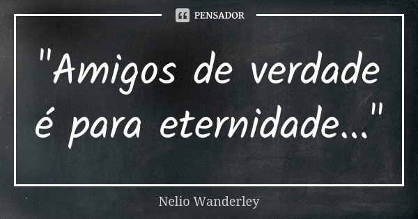 "Amigos de verdade é para eternidade..."... Frase de Nélio Wanderley.