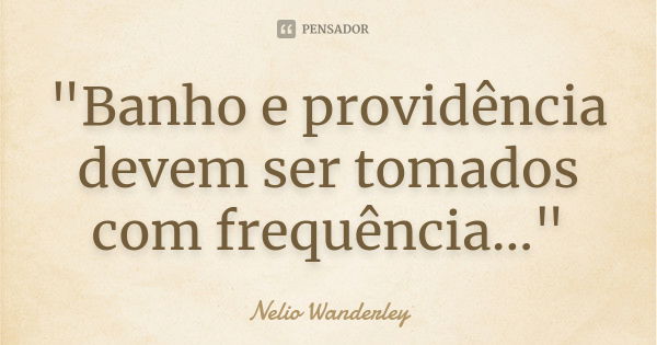 "Banho e providência devem ser tomados com frequência..."... Frase de Nélio Wanderley.