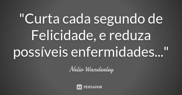 "Curta cada segundo de Felicidade, e reduza possíveis enfermidades..."... Frase de Nélio Wanderley.