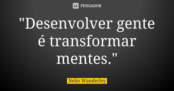 "Desenvolver gente é transformar mentes."... Frase de Nélio Wanderley.