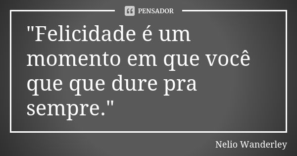 "Felicidade é um momento em que você que que dure pra sempre."... Frase de Nélio Wanderley.