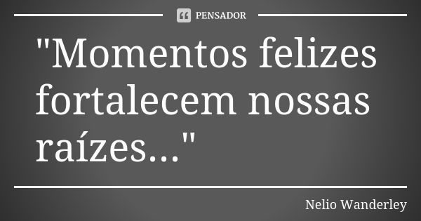 "Momentos felizes fortalecem nossas raízes..."... Frase de Nélio Wanderley.