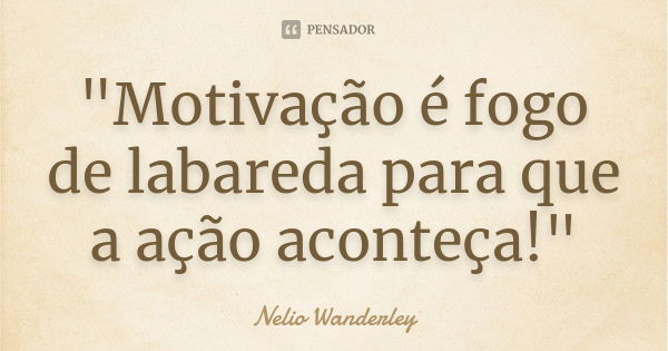 "Motivação é fogo de labareda para que a ação aconteça!"... Frase de Nélio Wanderley.