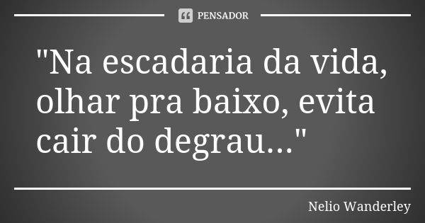 "Na escadaria da vida, olhar pra baixo, evita cair do degrau..."... Frase de Nélio Wanderley.