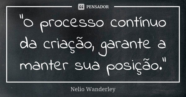 "O processo contínuo da criação, garante a manter sua posição."... Frase de Nélio Wanderley.