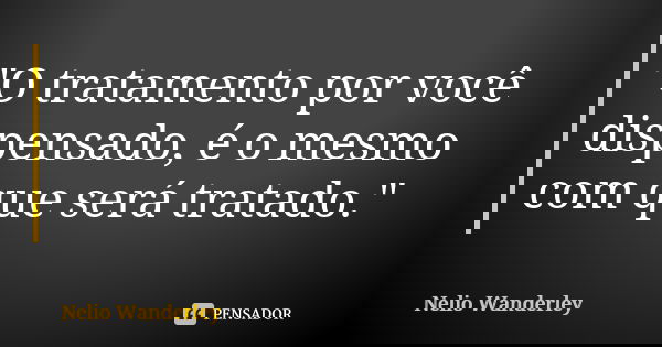 "O tratamento por você dispensado, é o mesmo com que será tratado."... Frase de Nélio Wanderley.