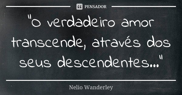 "O verdadeiro amor transcende, através dos seus descendentes..."... Frase de Nélio Wanderley.