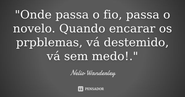 "Onde passa o fio, passa o novelo. Quando encarar os prpblemas, vá destemido, vá sem medo!."... Frase de Nélio Wanderley.