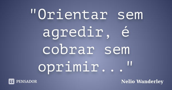 "Orientar sem agredir, é cobrar sem oprimir..."... Frase de Nélio Wanderley.