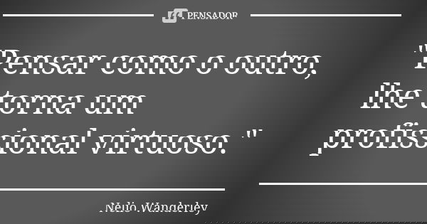 "Pensar como o outro, lhe torna um profissional virtuoso."... Frase de Nélio Wanderley.