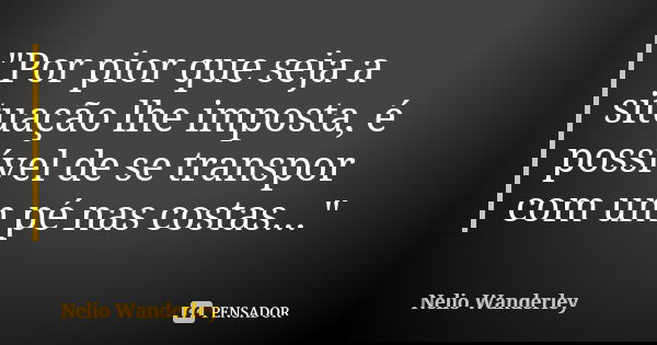 "Por pior que seja a situação lhe imposta, é possível de se transpor com um pé nas costas..."... Frase de Nélio Wanderley.