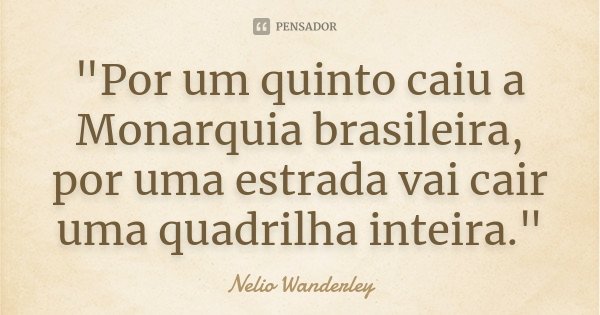 "Por um quinto caiu a Monarquia brasileira, por uma estrada vai cair uma quadrilha inteira."... Frase de Nélio Wanderley.