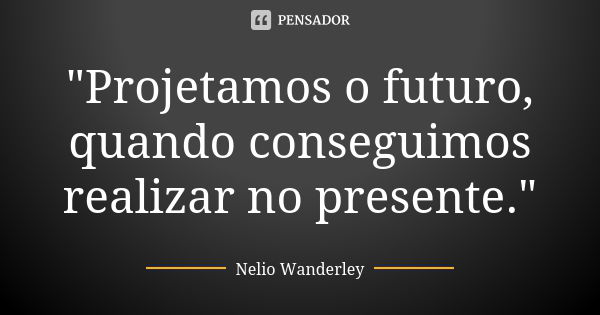 "Projetamos o futuro, quando conseguimos realizar no presente."... Frase de Nélio Wanderley.