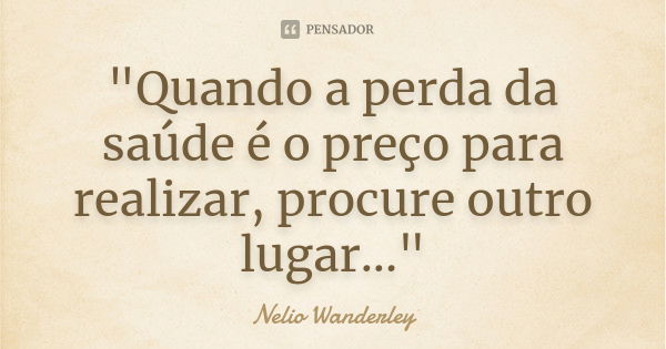 "Quando a perda da saúde é o preço para realizar, procure outro lugar..."... Frase de Nélio Wanderley.