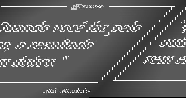 "Quando você faz pelo outro, o resultado vem em dobro."... Frase de Nélio Wanderley.
