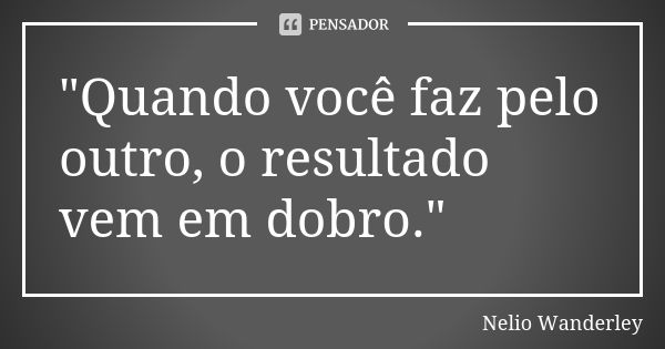 "Quando você faz pelo outro, o resultado vem em dobro."... Frase de Nélio Wanderley.