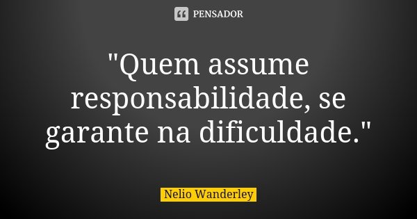 "Quem assume responsabilidade, se garante na dificuldade."... Frase de Nélio Wanderley.