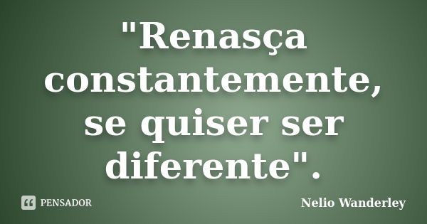 "Renasça constantemente, se quiser ser diferente".... Frase de Nélio Wanderley.