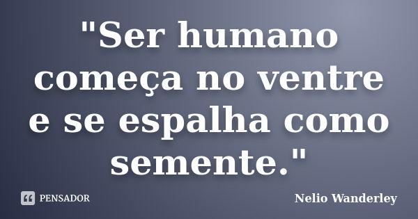 "Ser humano começa no ventre e se espalha como semente."... Frase de Nélio Wanderley.