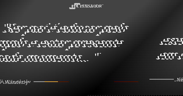 "Ser pai é educar pelo exemplo e estar presente em cada momento..."... Frase de Nélio Wanderley.